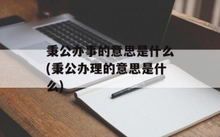 秉公办事的意思是什么(秉公办理的意思是什么)
