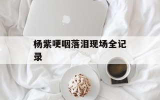 杨紫哽咽落泪现场全记录