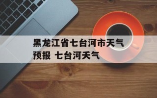 黑龙江省七台河市天气预报 七台河夭气