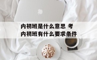 内初班是什么意思 考内初班有什么要求条件