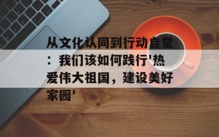 从文化认同到行动自觉：我们该如何践行'热爱伟大祖国，建设美好家园'