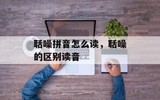 聒噪拼音怎么读，聒噪的区别读音