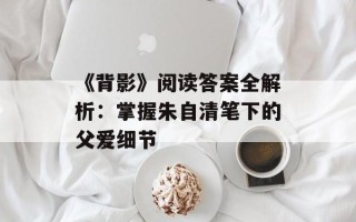 《背影》阅读答案全解析：掌握朱自清笔下的父爱细节