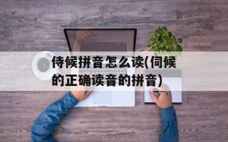 侍候拼音怎么读(伺候的正确读音的拼音)