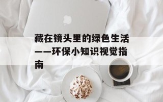 藏在镜头里的绿色生活——环保小知识视觉指南