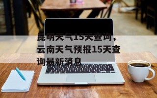 昆明天气15天查询，云南天气预报15天查询最新消息
