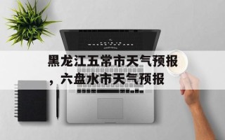 黑龙江五常市天气预报，六盘水市天气预报