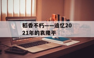 稻香不朽——追忆2021年的袁隆平
