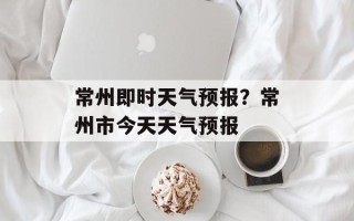 常州即时天气预报？常州市今天天气预报