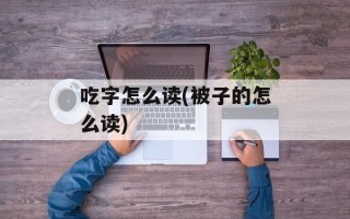 吃字怎么读(被子的怎么读)