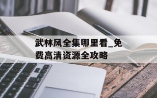 武林风全集哪里看_免费高清资源全攻略