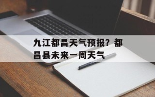 九江都昌天气预报？都昌县未来一周天气