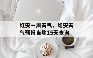 红安一周天气，红安天气预报当地15天查询