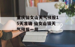重庆仙女山天气预报15天准确 仙女山镇天气预报一周