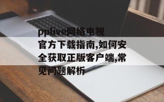 pplive网络电视官方下载指南,如何安全获取正版客户端,常见问题解析