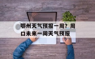 鄂州天气预报一周？周口未来一周天气预报