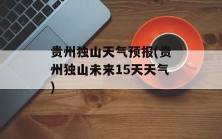 贵州独山天气预报(贵州独山未来15天天气)