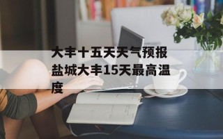 大丰十五天天气预报 盐城大丰15天最高温度