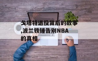 戈塔特退役背后的故事,波兰铁锤告别NBA的真相