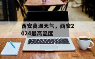 西安高温天气，西安2024最高温度