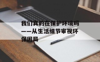 我们真的在保护环境吗——从生活细节审视环保困局