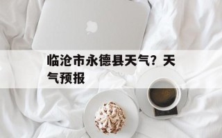 临沧市永德县天气？天气预报