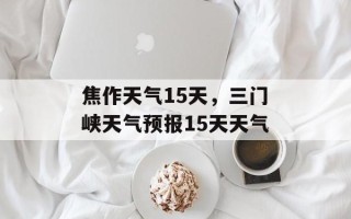 焦作天气15天，三门峡天气预报15天天气