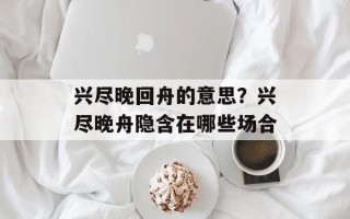 兴尽晚回舟的意思？兴尽晚舟隐含在哪些场合