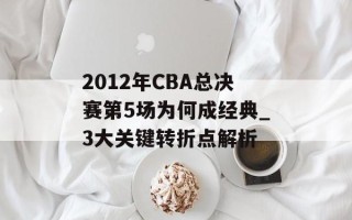 2012年CBA总决赛第5场为何成经典_3大关键转折点解析