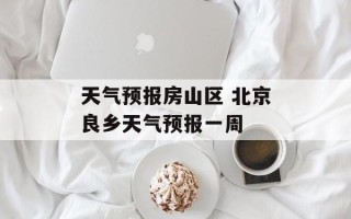 天气预报房山区 北京良乡天气预报一周