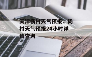 天津杨村天气预报，杨村天气预报24小时详情查询