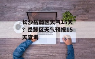 长沙岳麓区天气15天？岳麓区天气预报15天查询