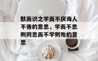 默而识之学而不厌诲人不倦的意思，学而不思则罔思而不学则殆的意思