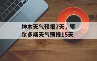 神木天气预报7天，鄂尔多斯天气预报15天