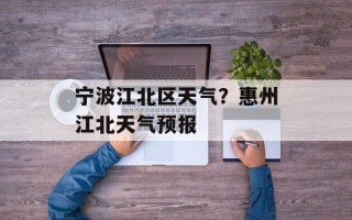 宁波江北区天气？惠州江北天气预报