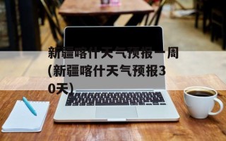 新疆喀什天气预报一周(新疆喀什天气预报30天)