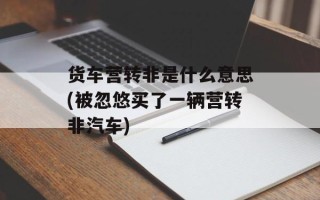 货车营转非是什么意思(被忽悠买了一辆营转非汽车)