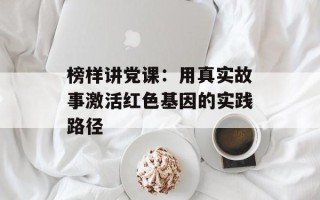 榜样讲党课：用真实故事激活红色基因的实践路径