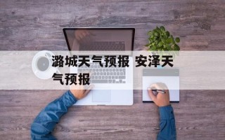 潞城天气预报 安泽天气预报
