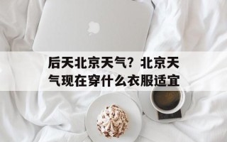 后天北京天气？北京天气现在穿什么衣服适宜