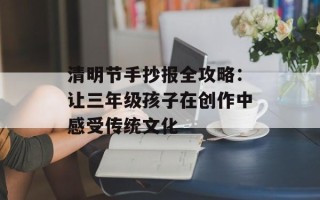 清明节手抄报全攻略：让三年级孩子在创作中感受传统文化