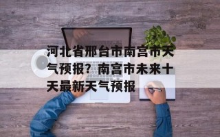 河北省邢台市南宫市天气预报？南宫市未来十天最新天气预报