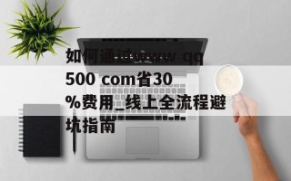 如何通过www qq500 com省30%费用_线上全流程避坑指南