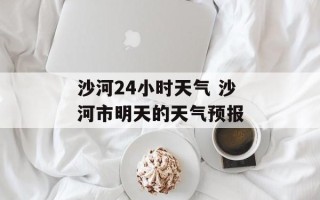 沙河24小时天气 沙河市明天的天气预报