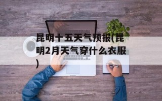 昆明十五天气预报(昆明2月天气穿什么衣服)