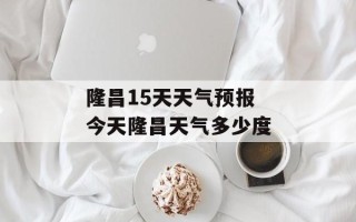 隆昌15天天气预报 今天隆昌天气多少度