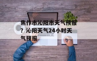 焦作市沁阳市天气预报？沁阳天气24小时天气预报