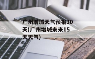 广州增城天气预报30天(广州增城未来15天天气)