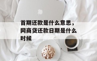 首期还款是什么意思，网商贷还款日期是什么时候