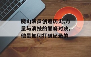 魔山演员创造历史,力量与演技的巅峰对决,他是如何打破纪录的